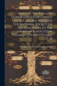 Index Of The Rolls Of Honor (ancestor's Index) In The Lineage Books Of The National Society Of The Daughters Of The American Revolution, Volumes 1 To 160, Volumes 37-38