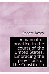 A Manual of Practice in the Courts of the United States. Embracing the Provisions of the Constitutio