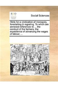 Hints for a Vindication of Monopoly, Forestalling & Regrating. to Which Are Annexed References to ... the Conduct of the Farmers; The Expedience of Advancing the Wages of Labour; ...