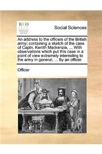 An Address to the Officers of the British Army; Containing a Sketch of the Case of Captn. Kenith Mackenzie, ... with Observations Which Put This Case in a Point of View Extremely Interesting to the Army in General, ... by an Officer.