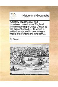 A History of All the Real and Threatened Invasions of England, from the Landing of Julius Caesar, to the Present Period. ... to Which Is Added, an Appendix, Containing a Mode of Defending the Kingdom, ...