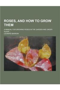 Roses, and How to Grow Them; A Manual for Growing Roses in the Garden and Under Glass ...