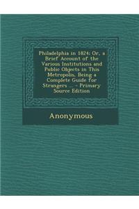 Philadelphia in 1824; Or, a Brief Account of the Various Institutions and Public Objects in This Metropolis, Being a Complete Guide for Strangers ...