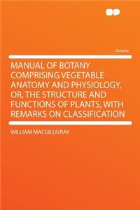Manual of Botany Comprising Vegetable Anatomy and Physiology, Or, the Structure and Functions of Plants, with Remarks on Classification