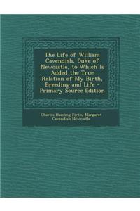 The Life of William Cavendish, Duke of Newcastle, to Which Is Added the True Relation of My Birth, Breeding and Life