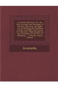 Aristotle's Rhetoric: Or, the True Grounds and Principles of Oratory: Showing, the Right Art of Pleading and Speaking in Full Assemblies and