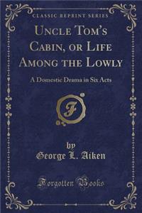 Uncle Tom's Cabin; Or Life Among the Lowly: A Domestic Drama in Six Acts, Dramatized by George L. Aiken the Novel by Harriet Beecher as Performed at t