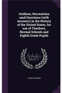 Outlines, Recreations amd Questions (with Answers) in the History of the United States, for use of Teachers, Normal Schools and Eighth Grade Pupils