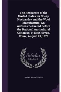 Resources of the United States for Sheep Husbandry and the Wool Manufacture. An Address Delivered Before the National Agricultural Congress, at New Haven, Conn., August 29, 1878