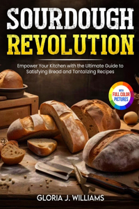 Sourdough Revolution: Empower Your Kitchen with the Ultimate Guide to Satisfying Bread and Tantalizing Recipes Full Colour Edition