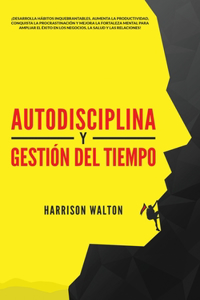 Autodisciplina y Gestión Del Tiempo: ¡Desarrolla hábitos inquebrantables, aumenta la productividad, conquista la procrastinación y mejora la fortaleza mental para ampliar el éxito en lo