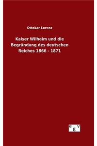 Kaiser Wilhelm und die Begründung des deutschen Reiches 1866 - 1871