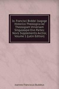 Io. Francisci Bvddei Isagoge Historico-Theologica Ad Theologiam Vniversam Singulasqve Eivs Partes: Novis Svpplementis Avctior, Volume 1 (Latin Edition)