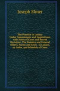 Practice in Lunacy Under Commissions and Inquisitions, with Notes of Cases and Recent Decisions: The Statutes and General Orders, Forms and Costs . in Lunacy, an Index, and Schedule of Cases