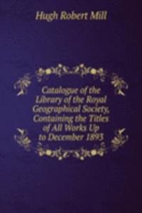 Catalogue of the Library of the Royal Geographical Society, Containing the Titles of All Works Up to December 1893