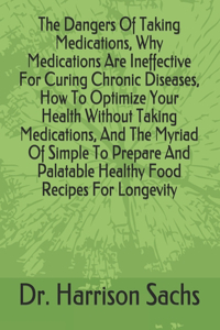 Dangers Of Taking Medications, Why Medications Are Ineffective For Curing Chronic Diseases, How To Optimize Your Health Without Taking Medications, And The Myriad Of Simple To Prepare And Palatable Healthy Food Recipes For Longevity