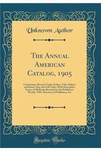 The Annual American Catalog, 1905: Containing a Record, Under Author, Title, Subject and Series; Also, the Full Titles, with Descriptive Notes, of All Books Recorded in the Publishers' Weekly, 1905, Directory of Publishers, Etc (Classic Reprint)