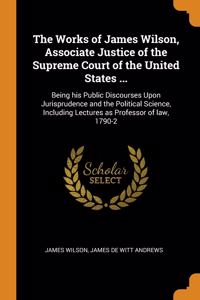 The Works of James Wilson, Associate Justice of the Supreme Court of the United States ...: Being his Public Discourses Upon Jurisprudence and the Pol