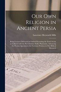 Our Own Religion in Ancient Persia: Being Lectures Delivered in Oxford Presenting the Zend Avesta as Collated With the Pre-Christian Exilic Pharisaism, Advancing the Persian Question t