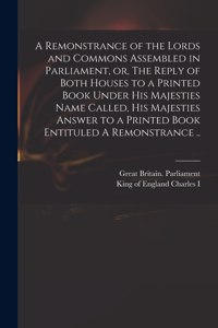 A Remonstrance of the Lords and Commons Assembled in Parliament, or, The Reply of Both Houses to a Printed Book Under His Majesties Name Called, His Majesties Answer to a Printed Book Entituled A Remonstrance ..