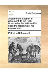 A Letter from a Patriot in Retirement, to the Right Honourable Mr. William Pitt, Upon the Resigning of His Employment.