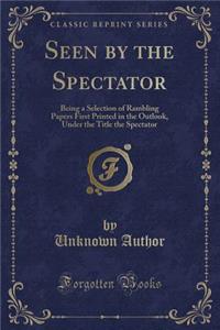 Seen by the Spectator: Being a Selection of Rambling Papers First Printed in the Outlook, Under the Title the Spectator (Classic Reprint)