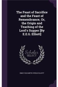Feast of Sacrifice and the Feast of Remembrance, Or, the Origin and Teaching of the Lord's Supper [By E.E.G. Elliott]