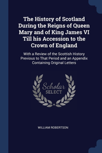 The History of Scotland During the Reigns of Queen Mary and of King James VI Till his Accession to the Crown of England