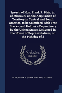 Speech of Hon. Frank P. Blair, jr., of Missouri, on the Acquisition of Territory in Central and South America, to be Colonized With Free Blacks, and Held as a Dependency by the United States. Delivered in the House of Representatives, on the 14th d