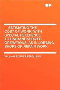 ... Estimating the Cost of Work; With Special Reference to Unstandardized Operations, as in Jobbing Shops or Repair Work