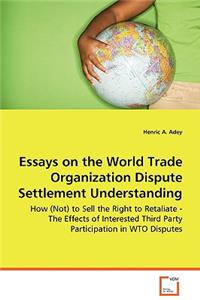 Essays on the World Trade Organization Dispute Settlement Understanding - How (Not) to Sell the Right to Retaliate - The Effects of Interested Third Party Participation in WTO Disputes