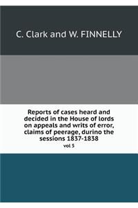 Reports of cases heard and decided in the House of lords on appeals and writs of error, claims of peerage, durino the sessions 1837-1838 vol 5