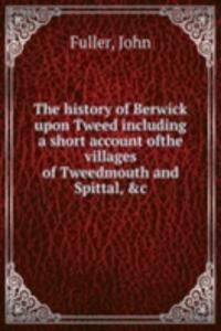 history of Berwick upon Tweed including a short account ofthe villages of Tweedmouth and Spittal