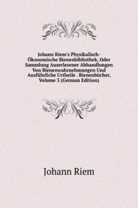 Johann Riem's Physikalisch-Okonomische Bienenbibliothek, Oder Sammlung Auserlesener Abhandlungen Von Bienenwahrnehmungen Und Ausfuhrliche Urtheile . Bienenbucher, Volume 3 (German Edition)