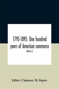 1795-1895. One Hundred Years Of American Commerce; Consisting Of One Hundred Original Articles On Commercial Topics Describing The Practical Development Of The Various Branches Of Trade In The United States Within The Past Century And Showing The P