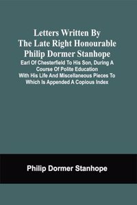 Letters Written By The Late Right Honourable Philip Dormer Stanhope, Earl Of Chesterfield To His Son, During A Course Of Polite Education With His Life And Miscellaneous Pieces To Which Is Appended A Copious Index