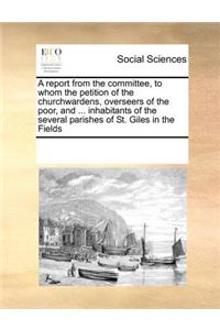 A Report from the Committee, to Whom the Petition of the Churchwardens, Overseers of the Poor, and ... Inhabitants of the Several Parishes of St. Giles in the Fields