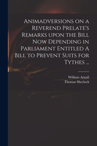 Animadversions on a Reverend Prelate's Remarks Upon the Bill Now Depending in Parliament Entitled A Bill to Prevent Suits for Tythes ...