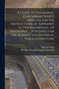 A Guide to Theosophy [microform], Containing Select Articles for the Instructions of Aspirants to the Knowledge, of Theosophy. ... Published for the Bombay Theosophical Publication Fund