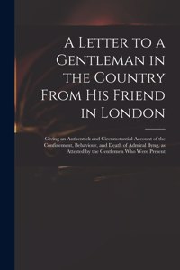 Letter to a Gentleman in the Country From His Friend in London: Giving an Authentick and Circumstantial Account of the Confinement, Behaviour, and Death of Admiral Byng, as Attested by the Gentlemen Who Were Pres