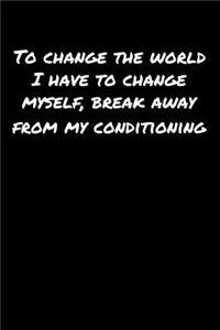 To Change The World I Have To Change Myself Break Away From My Conditioning
