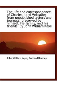 The Life and Correspondence of Charles, Lord Metcalfe; From Unpublished Letters and Journals, Preserved by Himself, His Family, and His Friends. by John William Kaye