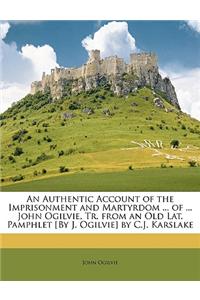 An Authentic Account of the Imprisonment and Martyrdom ... of ... John Ogilvie, Tr. from an Old Lat. Pamphlet [By J. Ogilvie] by C.J. Karslake