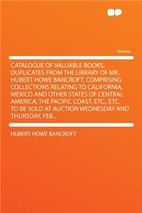 Catalogue of Valuable Books, Duplicates from the Library of Mr. Hubert Howe Bancroft, Comprising Collections Relating to California, Mexico and Other States of Central America; The Pacific Coast, Etc., Etc. to Be Sold at Auction Wednesday and Thurs