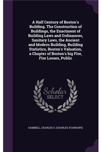 A Half Century of Boston's Building. The Construction of Buildings, the Enactment of Building Laws and Ordinances, Sanitary Laws, the Ancient and Modern Building, Building Statistics, Boston's Valuation, a Chapter of Boston's big Fire, Fire Losses,
