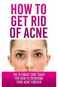 How to Get Rid of Acne: The Ultimate Cure Guide for How to Overcome Your Acne Forever