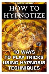 How to Hypnotize: 10 Ways to Play Tricks Using Hypnosis Techniques: (How to Hypnotize Anyone Without Getting Caught, How to Hypnotize An
