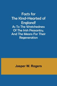 Facts for the Kind-Hearted of England! As to the Wretchedness of the Irish Peasantry, and the Means for their Regeneration