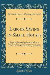 Labour Saving in Small Houses: Being the Report of an Inquiry Made by a Sub-Committee of the Women's Section of the Garden Cities and Town-Planning Association (Classic Reprint)