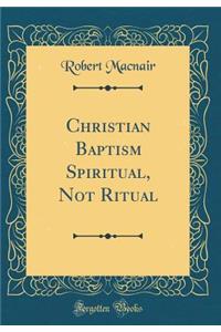 Christian Baptism Spiritual, Not Ritual (Classic Reprint)